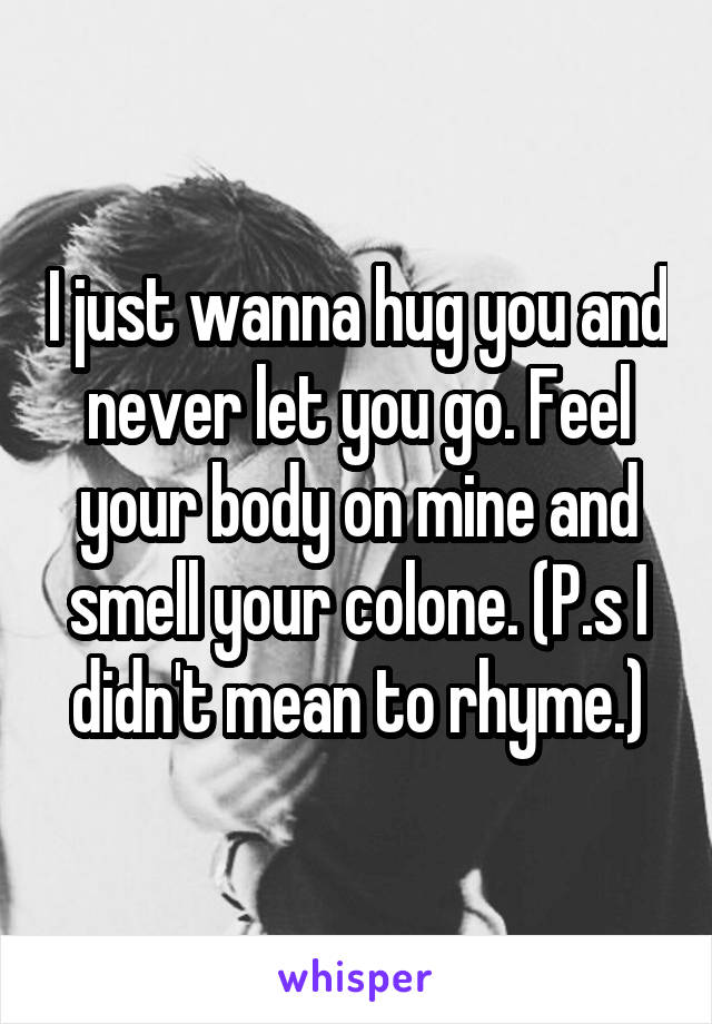 I just wanna hug you and never let you go. Feel your body on mine and smell your colone. (P.s I didn't mean to rhyme.)