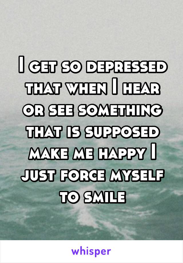 I get so depressed that when I hear or see something that is supposed make me happy I just force myself to smile