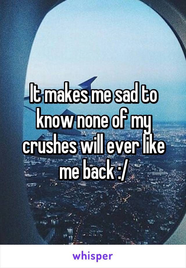 It makes me sad to know none of my crushes will ever like me back :/