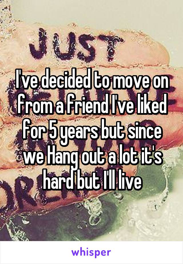 I've decided to move on from a friend I've liked for 5 years but since we Hang out a lot it's hard but I'll live