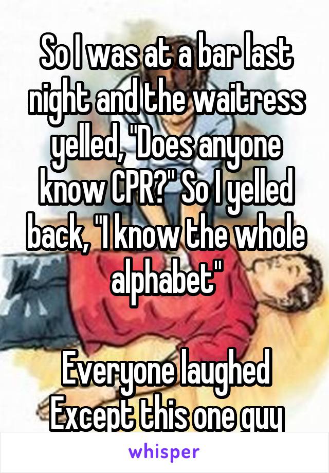 So I was at a bar last night and the waitress yelled, "Does anyone know CPR?" So I yelled back, "I know the whole alphabet"

Everyone laughed
Except this one guy