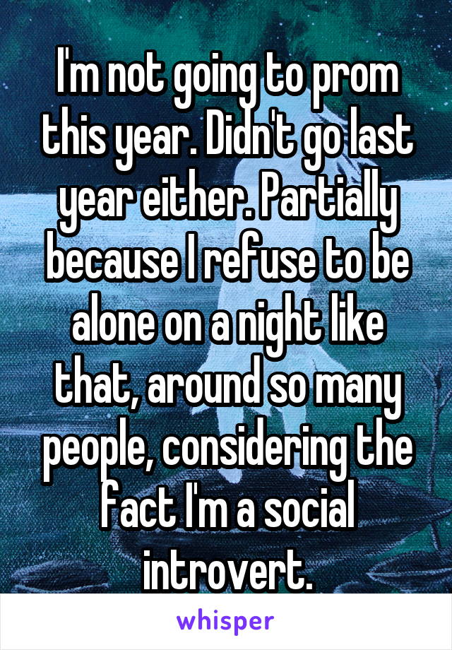 I'm not going to prom this year. Didn't go last year either. Partially because I refuse to be alone on a night like that, around so many people, considering the fact I'm a social introvert.