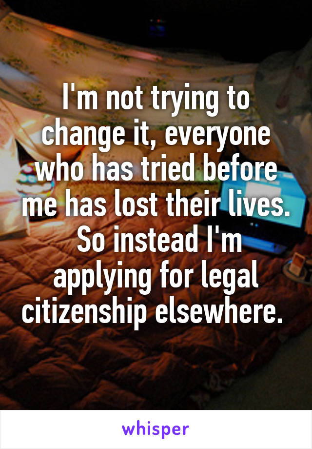 I'm not trying to change it, everyone who has tried before me has lost their lives.  So instead I'm applying for legal citizenship elsewhere.  