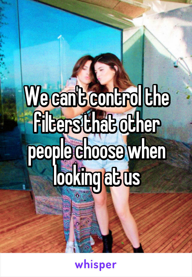 We can't control the filters that other people choose when looking at us