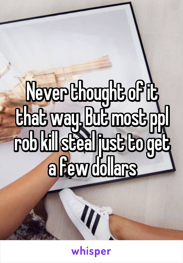 Never thought of it that way. But most ppl rob kill steal just to get a few dollars