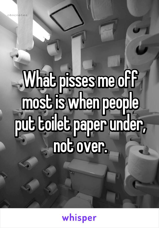 What pisses me off most is when people put toilet paper under, not over.