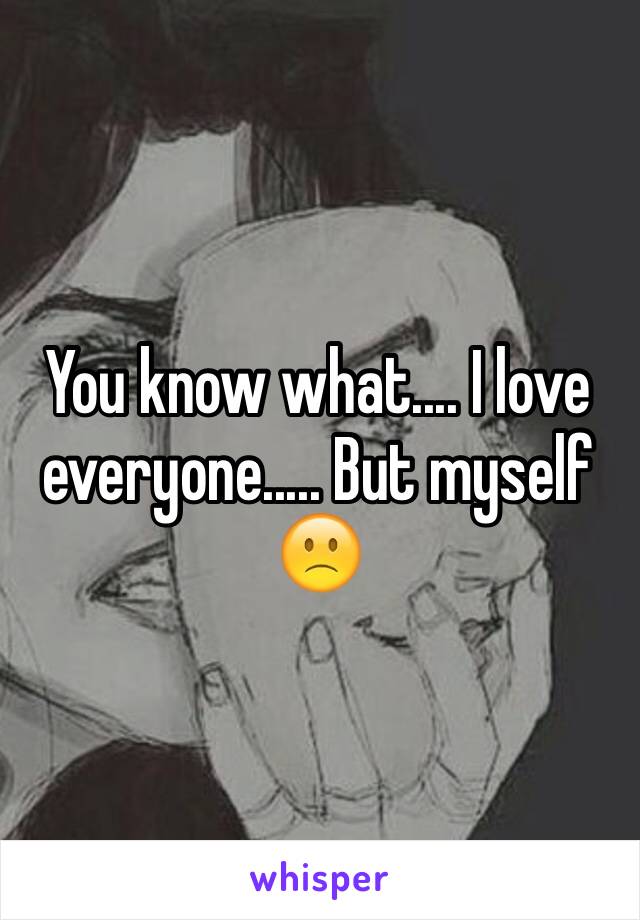 You know what.... I love everyone..... But myself 🙁
