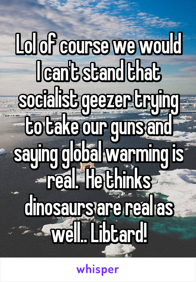 Lol of course we would I can't stand that socialist geezer trying to take our guns and saying global warming is real.  He thinks dinosaurs are real as well.. Libtard!