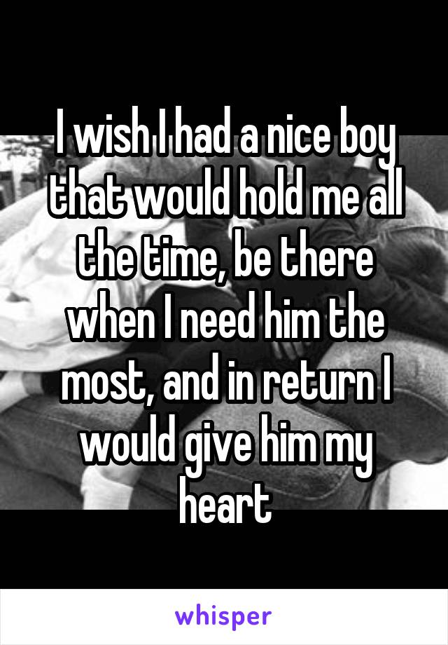 I wish I had a nice boy that would hold me all the time, be there when I need him the most, and in return I would give him my heart