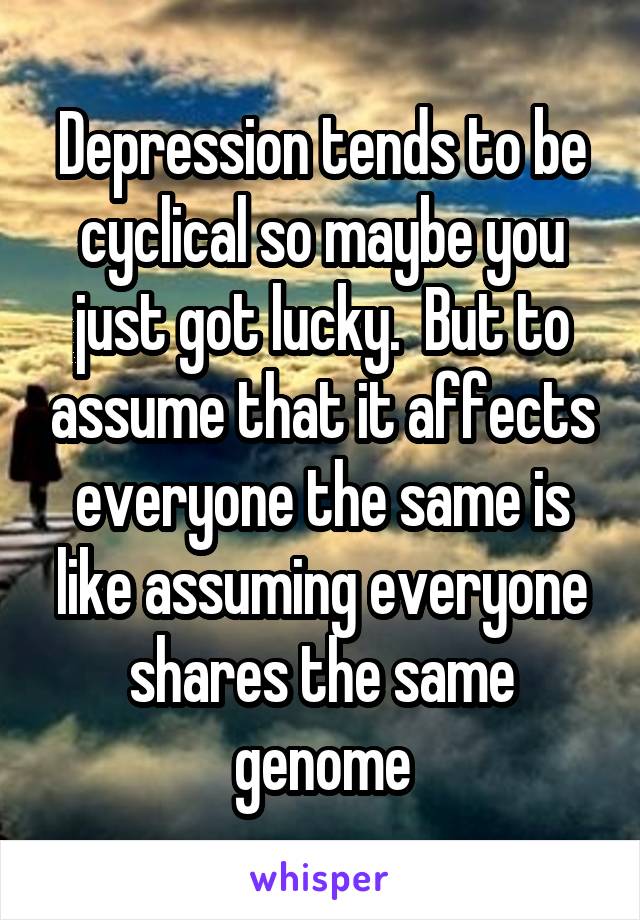Depression tends to be cyclical so maybe you just got lucky.  But to assume that it affects everyone the same is like assuming everyone shares the same genome