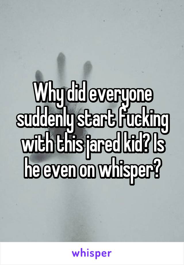 Why did everyone suddenly start fucking with this jared kid? Is he even on whisper?