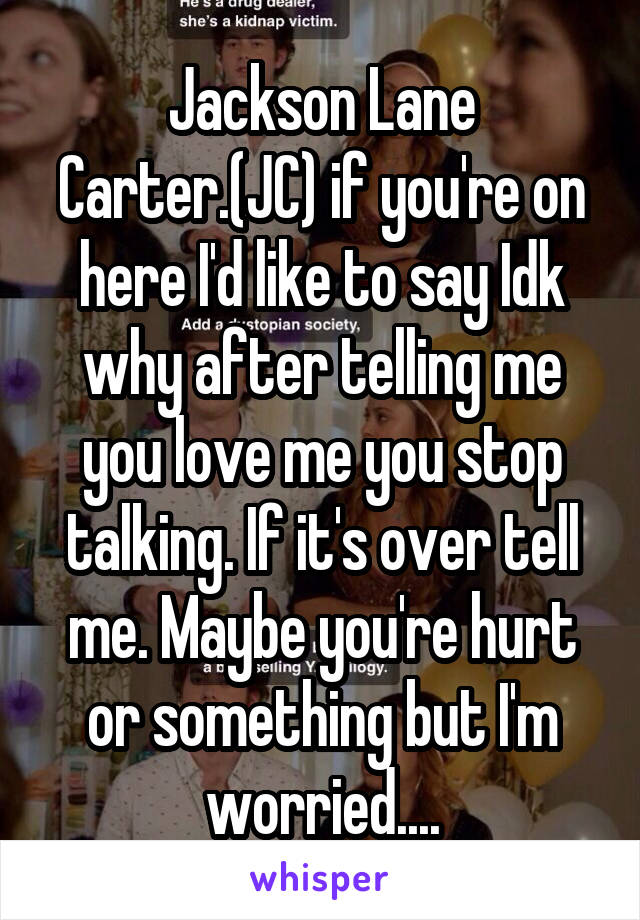 Jackson Lane Carter.(JC) if you're on here I'd like to say Idk why after telling me you love me you stop talking. If it's over tell me. Maybe you're hurt or something but I'm worried....
