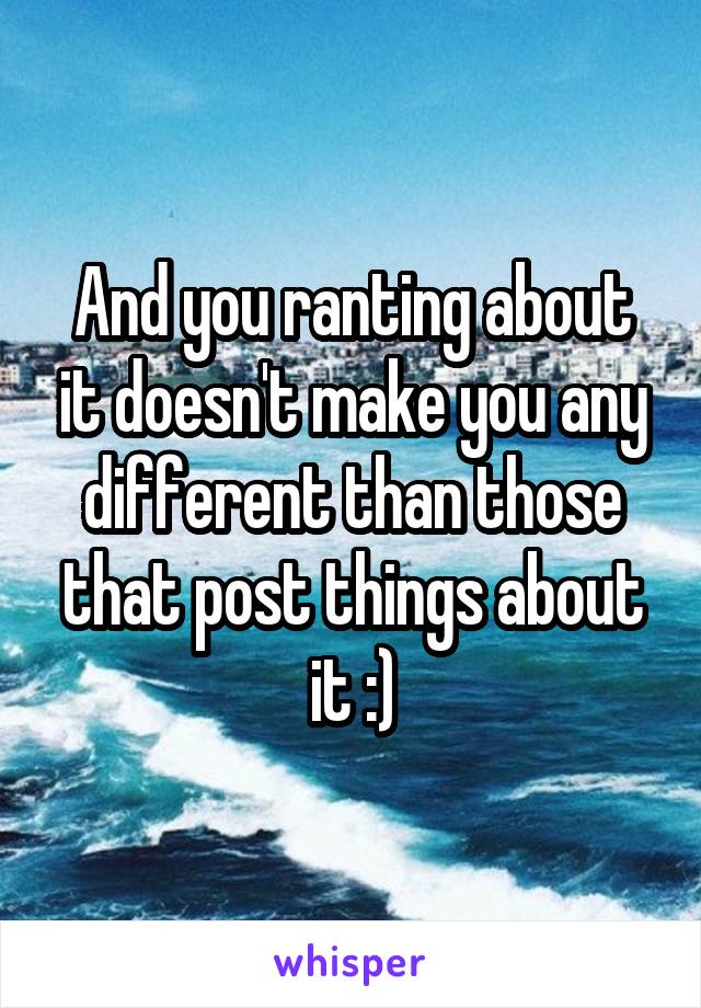 And you ranting about it doesn't make you any different than those that post things about it :)