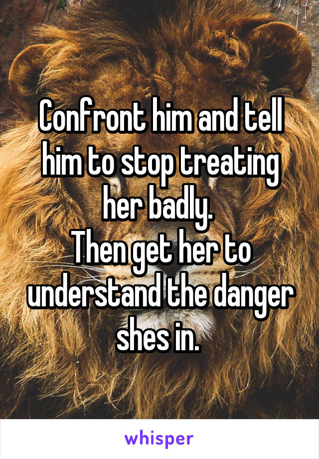 Confront him and tell him to stop treating her badly. 
Then get her to understand the danger shes in. 