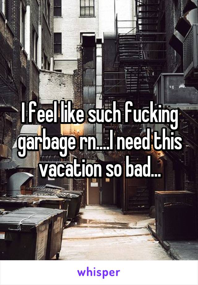 I feel like such fucking garbage rn....I need this vacation so bad...