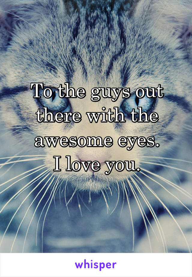 To the guys out there with the awesome eyes.
I love you.

