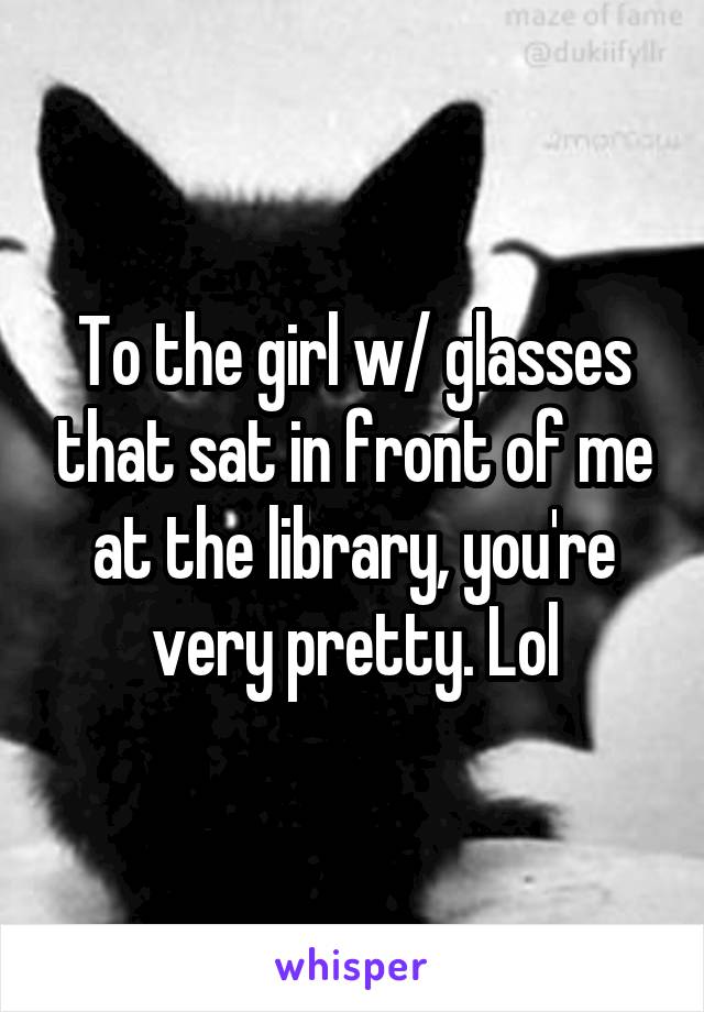 To the girl w/ glasses that sat in front of me at the library, you're very pretty. Lol