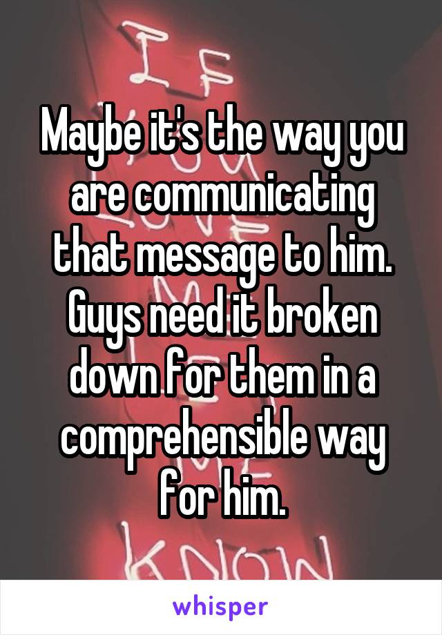 Maybe it's the way you are communicating that message to him. Guys need it broken down for them in a comprehensible way for him.