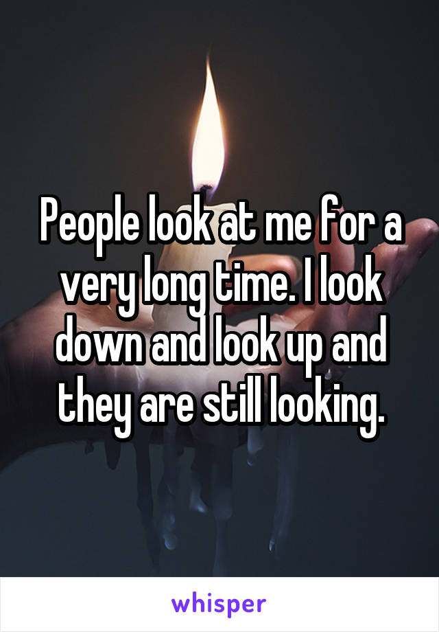 People look at me for a very long time. I look down and look up and they are still looking.