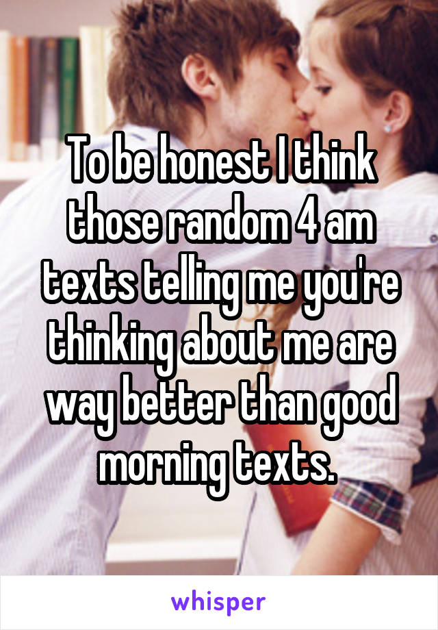 To be honest I think those random 4 am texts telling me you're thinking about me are way better than good morning texts. 