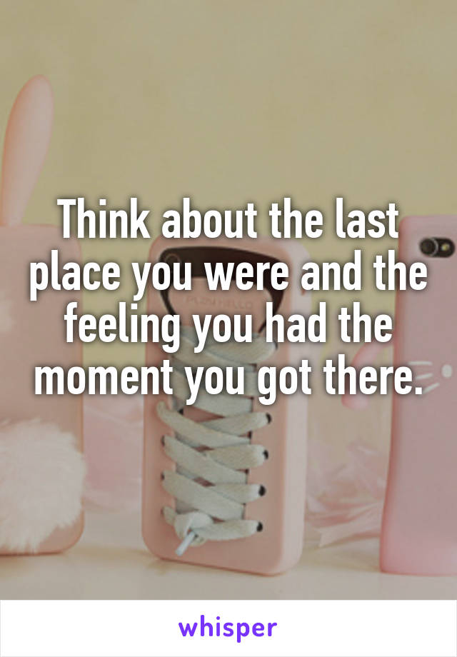 Think about the last place you were and the feeling you had the moment you got there. 