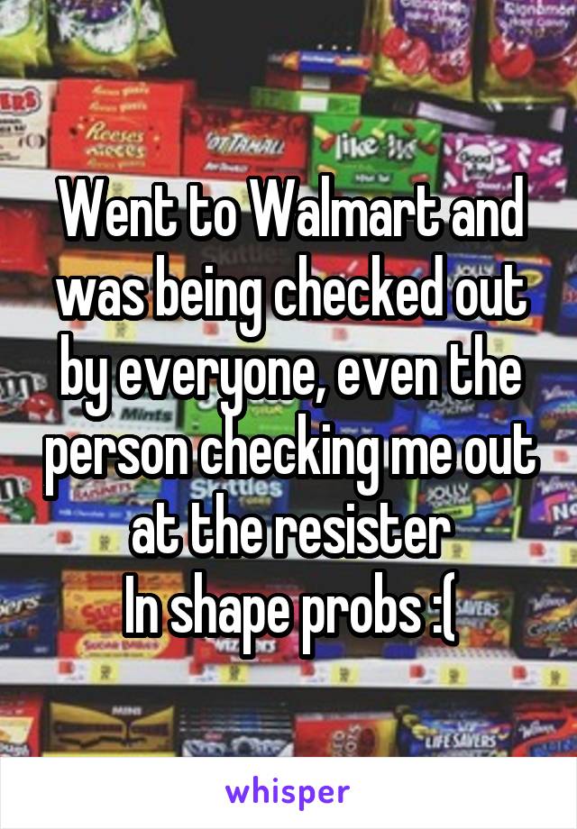 Went to Walmart and was being checked out by everyone, even the person checking me out at the resister
In shape probs :(