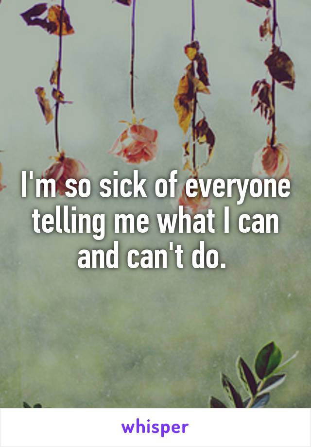 I'm so sick of everyone telling me what I can and can't do. 