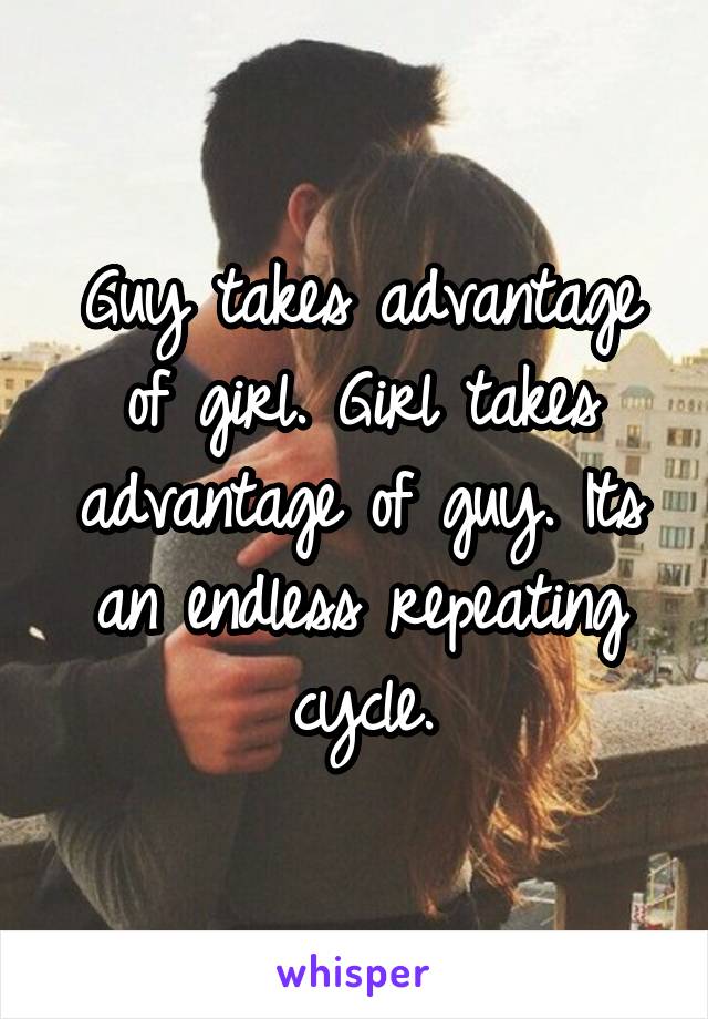 Guy takes advantage of girl. Girl takes advantage of guy. Its an endless repeating cycle.