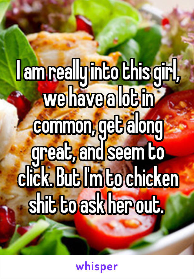 I am really into this girl, we have a lot in common, get along great, and seem to click. But I'm to chicken shit to ask her out. 