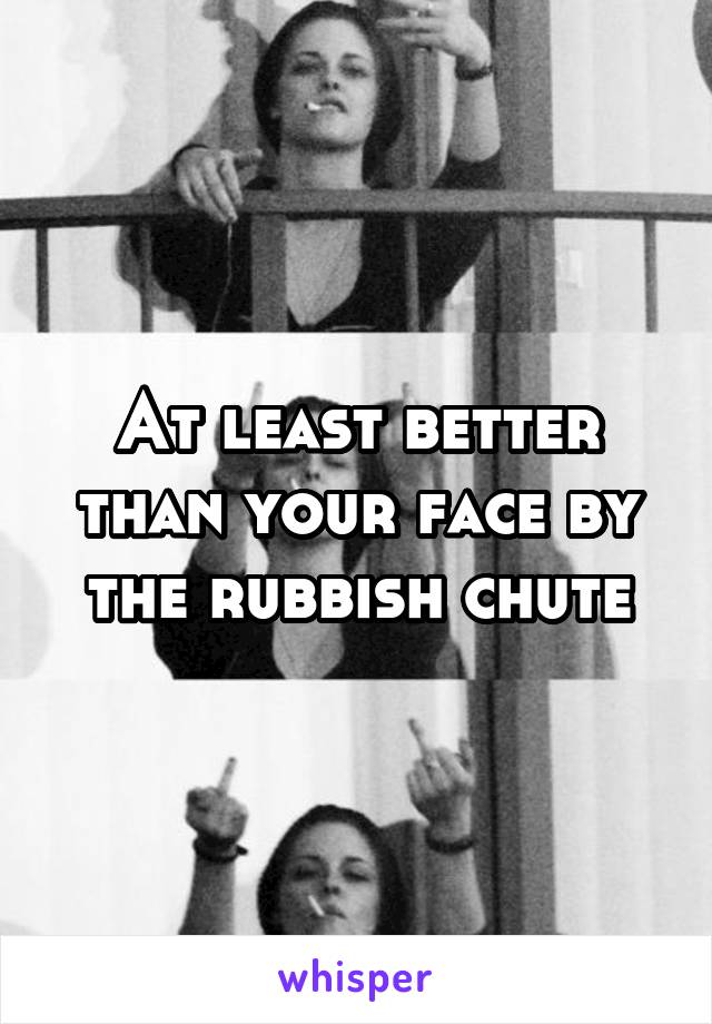 At least better than your face by the rubbish chute