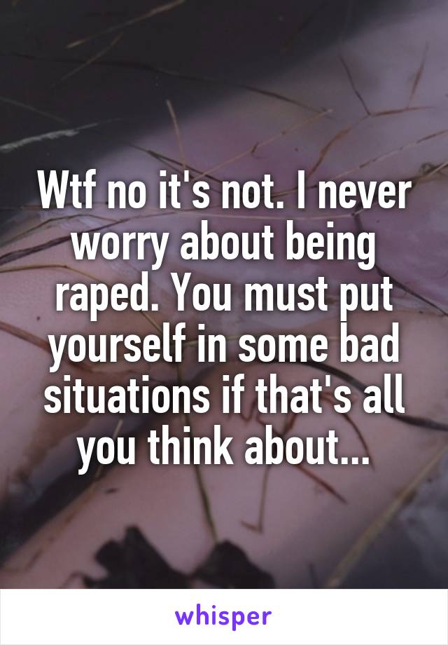 Wtf no it's not. I never worry about being raped. You must put yourself in some bad situations if that's all you think about...