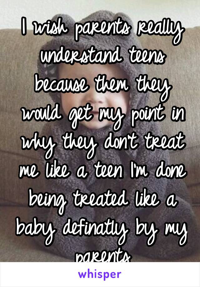 I wish parents really understand teens because them they would get my point in why they don't treat me like a teen I'm done being treated like a baby definatly by my parents