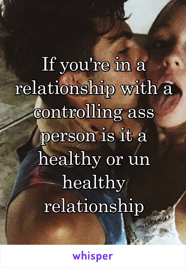 If you're in a relationship with a controlling ass person is it a healthy or un healthy relationship
