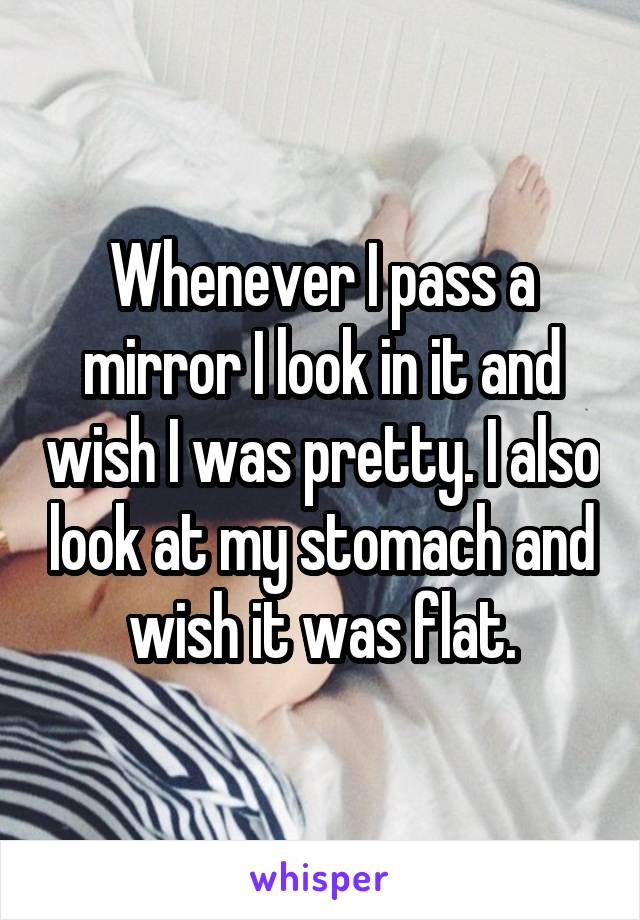 Whenever I pass a mirror I look in it and wish I was pretty. I also look at my stomach and wish it was flat.