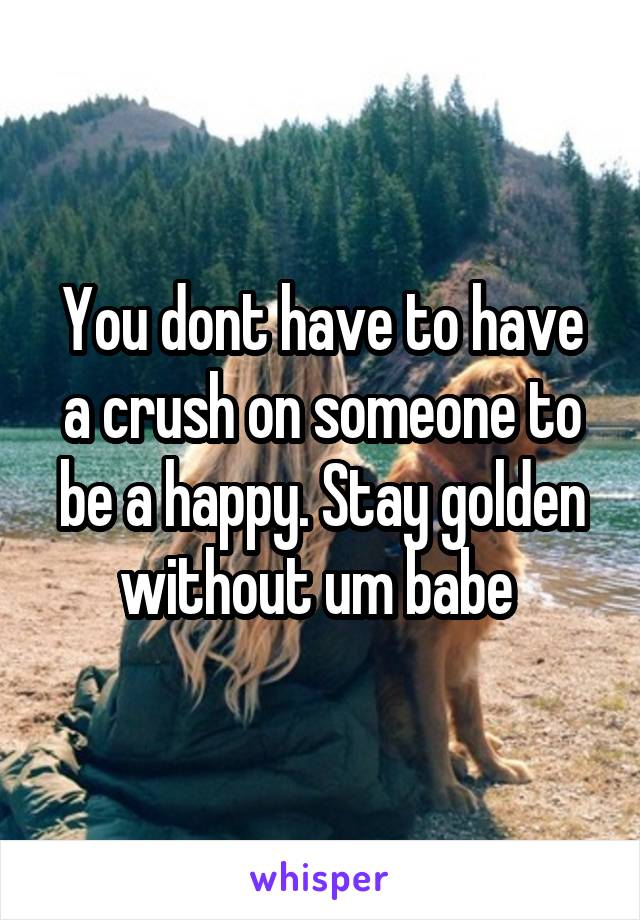 You dont have to have a crush on someone to be a happy. Stay golden without um babe 