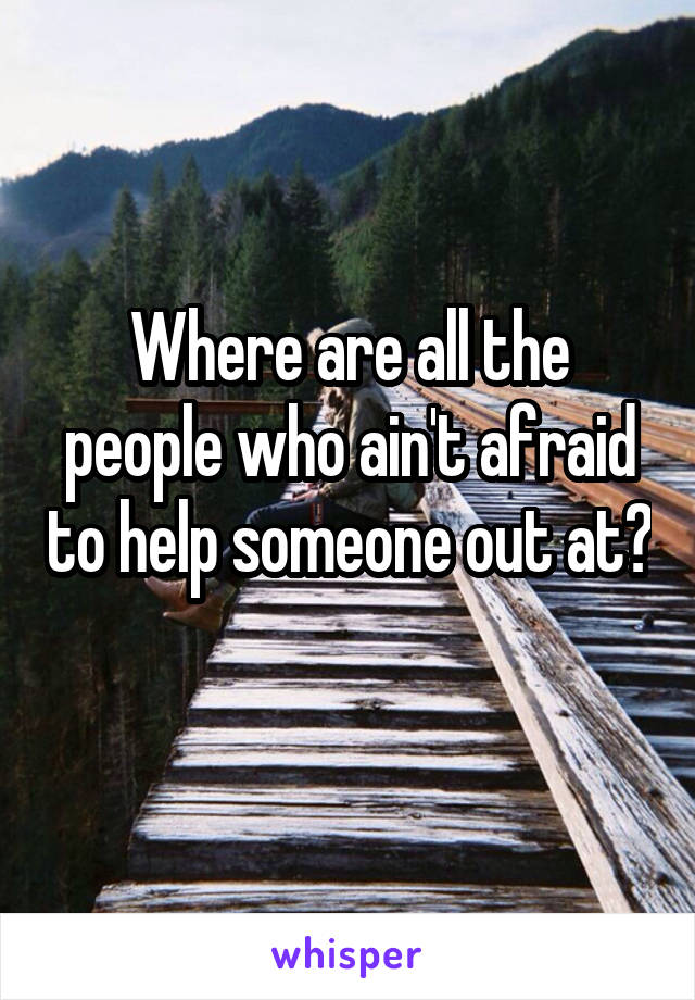 Where are all the people who ain't afraid to help someone out at? 