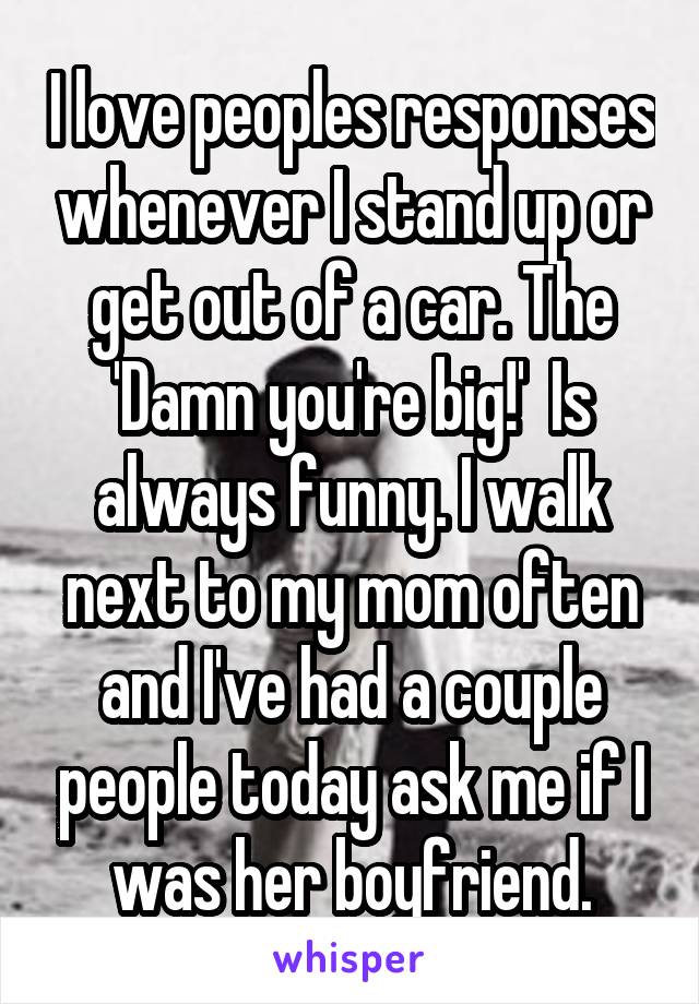 I love peoples responses whenever I stand up or get out of a car. The 'Damn you're big!'  Is always funny. I walk next to my mom often and I've had a couple people today ask me if I was her boyfriend.