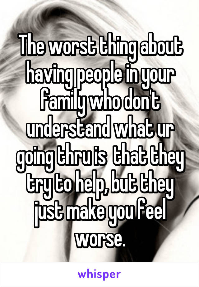 The worst thing about having people in your family who don't understand what ur going thru is  that they try to help, but they just make you feel worse.