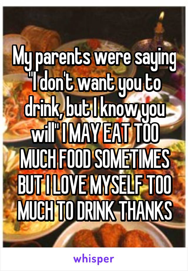 My parents were saying "I don't want you to drink, but I know you will" I MAY EAT TOO MUCH FOOD SOMETIMES BUT I LOVE MYSELF TOO MUCH TO DRINK THANKS