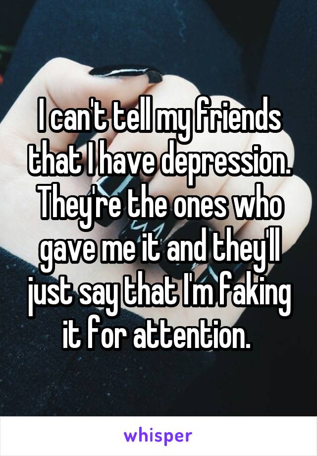 I can't tell my friends that I have depression. They're the ones who gave me it and they'll just say that I'm faking it for attention. 