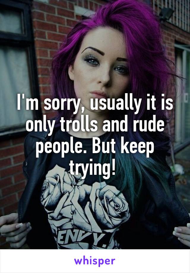 I'm sorry, usually it is only trolls and rude people. But keep trying! 