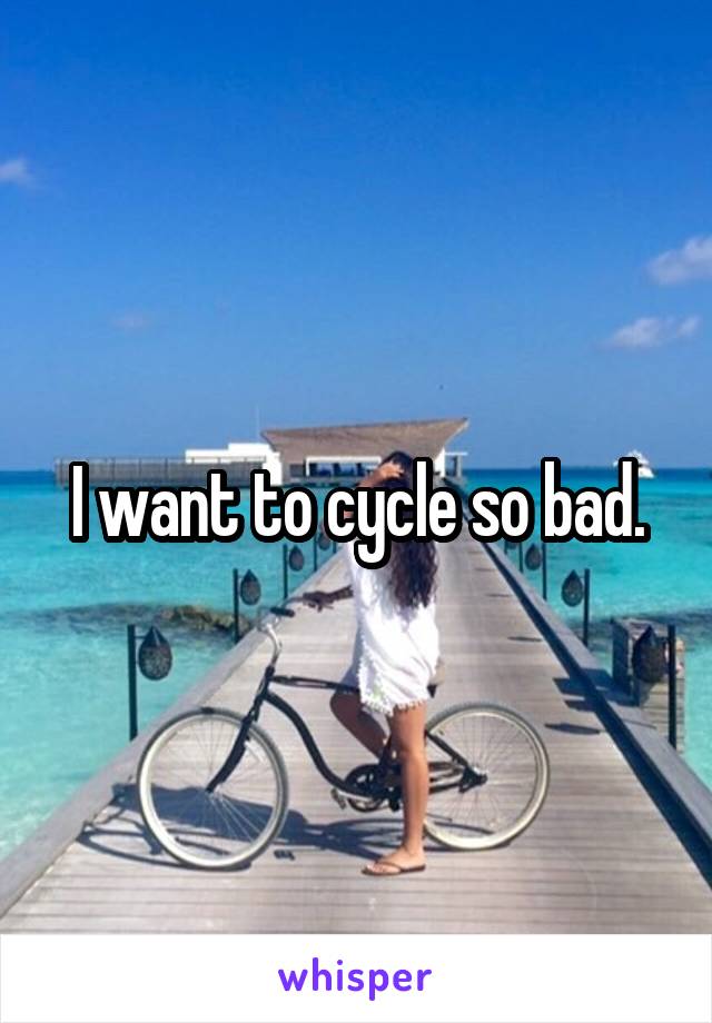 I want to cycle so bad.