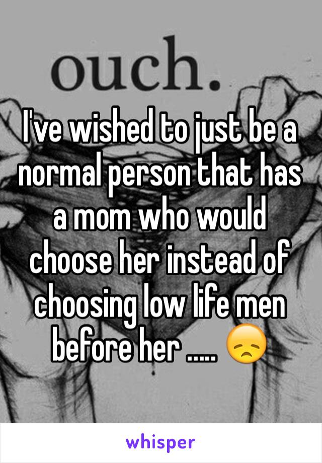 I've wished to just be a normal person that has a mom who would choose her instead of choosing low life men before her ..... 😞