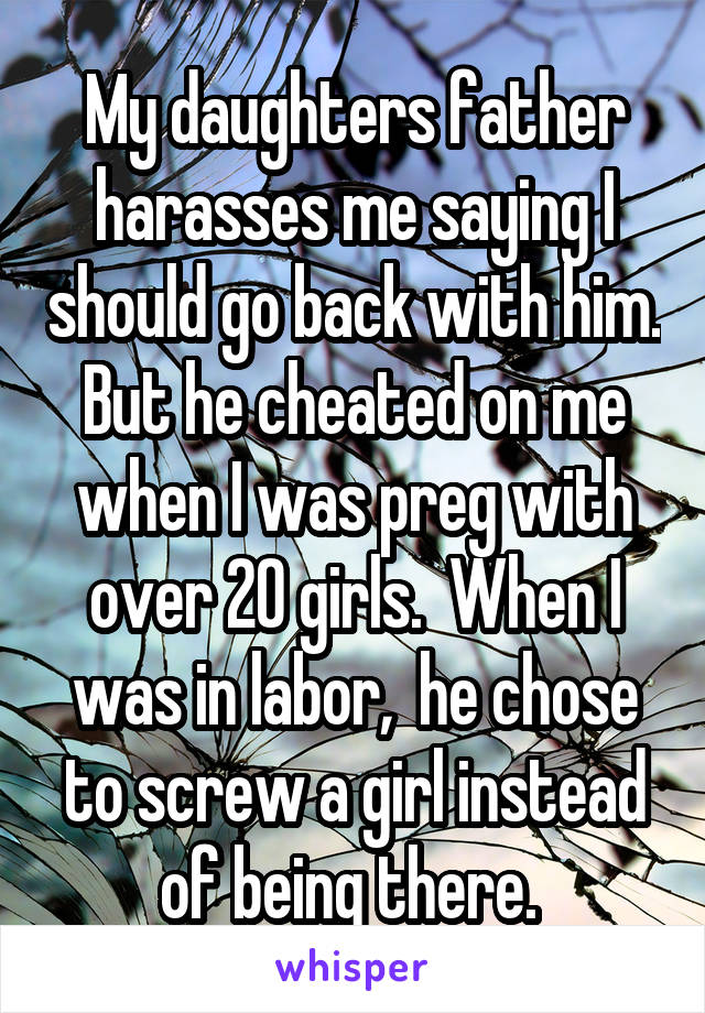 My daughters father harasses me saying I should go back with him. But he cheated on me when I was preg with over 20 girls.  When I was in labor,  he chose to screw a girl instead of being there. 