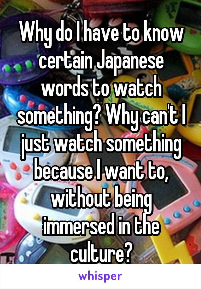 Why do I have to know certain Japanese words to watch something? Why can't I just watch something because I want to, without being immersed in the culture?