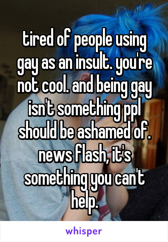 tired of people using gay as an insult. you're not cool. and being gay isn't something ppl should be ashamed of. news flash, it's something you can't help.