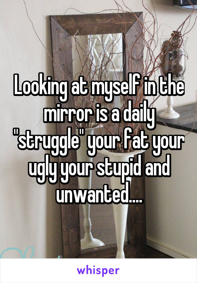 Looking at myself in the mirror is a daily "struggle" your fat your ugly your stupid and unwanted....