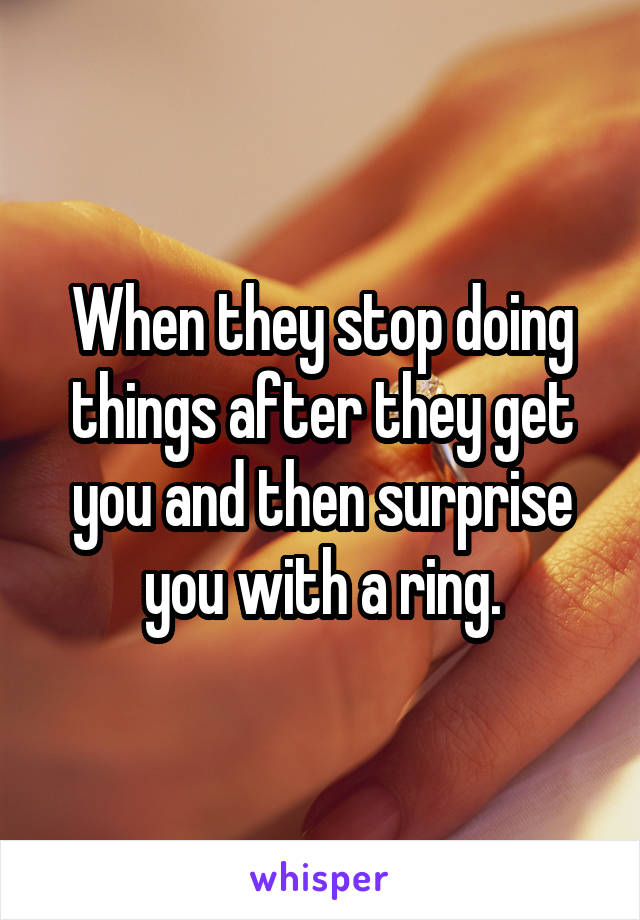 When they stop doing things after they get you and then surprise you with a ring.