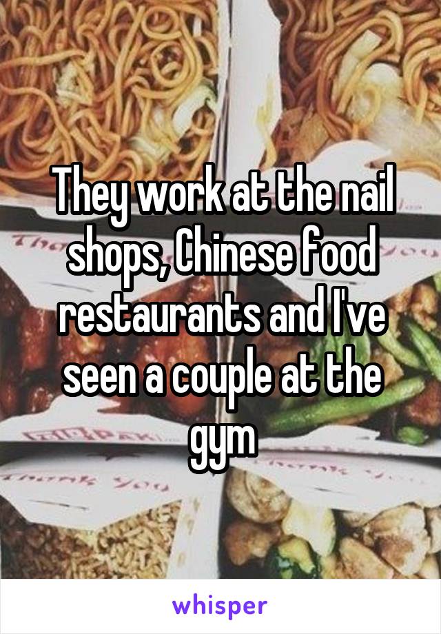 They work at the nail shops, Chinese food restaurants and I've seen a couple at the gym