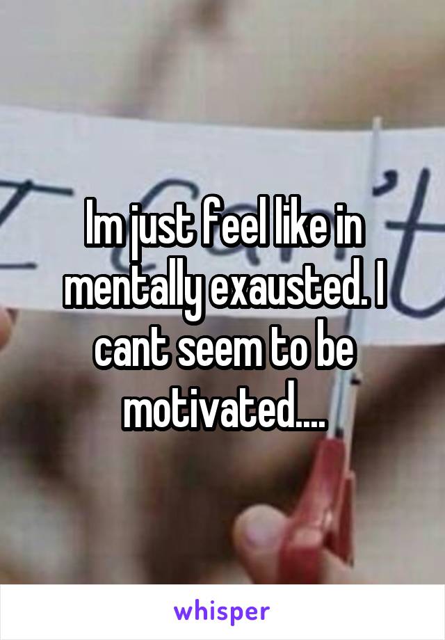 Im just feel like in mentally exausted. I cant seem to be motivated....
